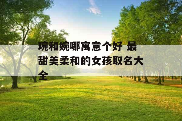 琬和婉哪寓意个好 最甜美柔和的女孩取名大全 琬和婉哪寓意个好 最甜美柔和的女孩取名大全