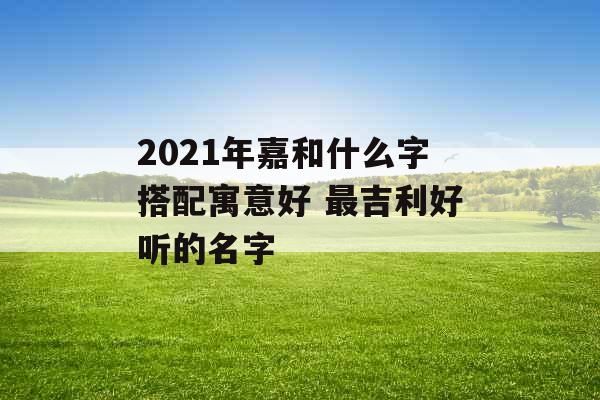 2021年嘉和什么字搭配寓意好 最吉利好听的名字
