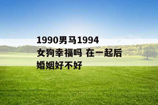 1990男马1994女狗幸福吗 在一起后婚姻好不好