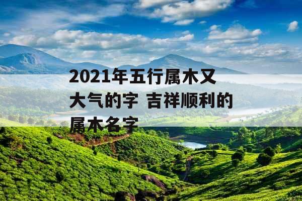 2021年五行属木又大气的字 吉祥顺利的属木名字