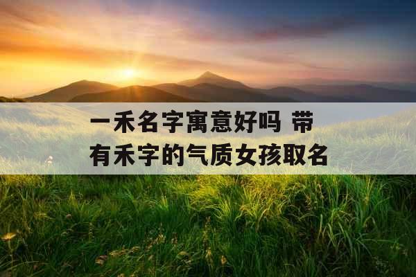 一禾名字寓意好吗 带有禾字的气质女孩取名 一禾名字寓意好吗 带有禾字的气质女孩取名