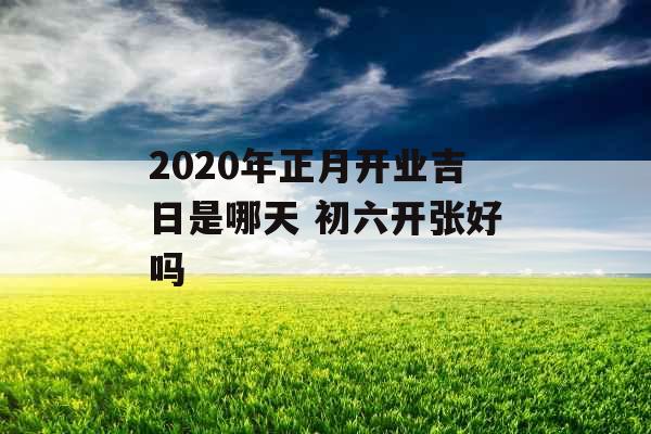 2020年正月开业吉日是哪天 初六开张好吗