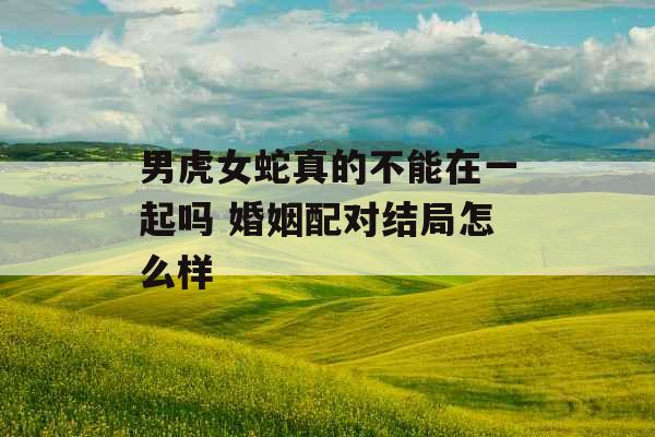 男虎女蛇真的不能在一起吗 婚姻配对结局怎么样 男虎女蛇真的不能在一起吗 婚姻配对结局怎么样