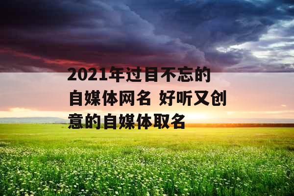 2021年过目不忘的自媒体网名 好听又创意的自媒体取名