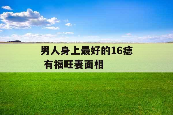 男人身上最好的16痣 有福旺妻面相 男人身上最好的16痣 有福旺妻面相