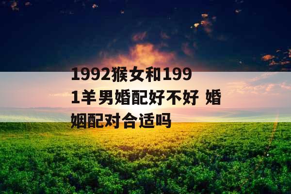 1992猴女和1991羊男婚配好不好 婚姻配对合适吗