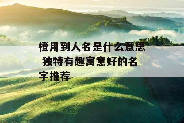 橙用到人名是什么意思 独特有趣寓意好的名字推荐 橙用到人名是什么意思 独特有趣寓意好的名字推荐