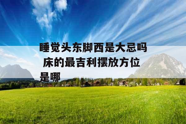 睡觉头东脚西是大忌吗 床的最吉利摆放方位是哪