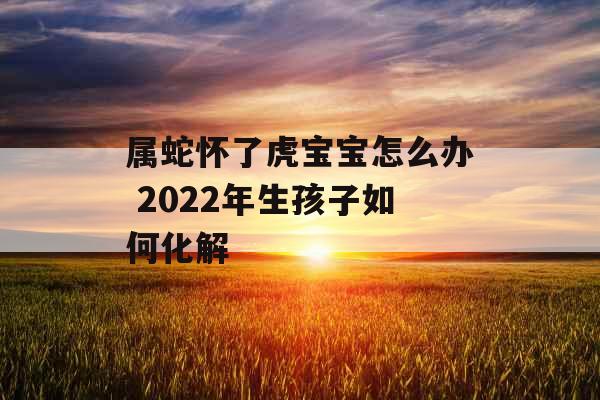 属蛇怀了虎宝宝怎么办 2022年生孩子如何化解