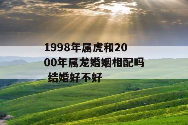 1998年属虎和2000年属龙婚姻相配吗 结婚好不好 1998年属虎和2000年属龙婚姻相配吗 结婚好不好