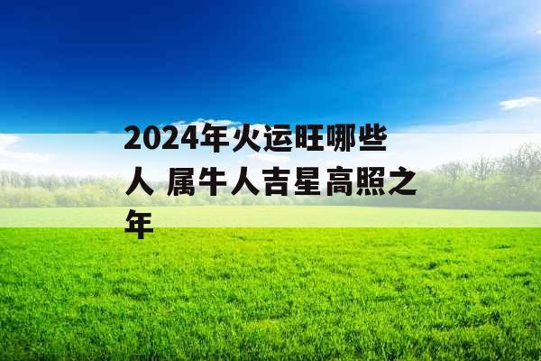 2024年火运旺哪些人 属牛人吉星高照之年