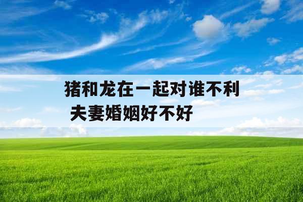 猪和龙在一起对谁不利 夫妻婚姻好不好 猪和龙在一起对谁不利 夫妻婚姻好不好