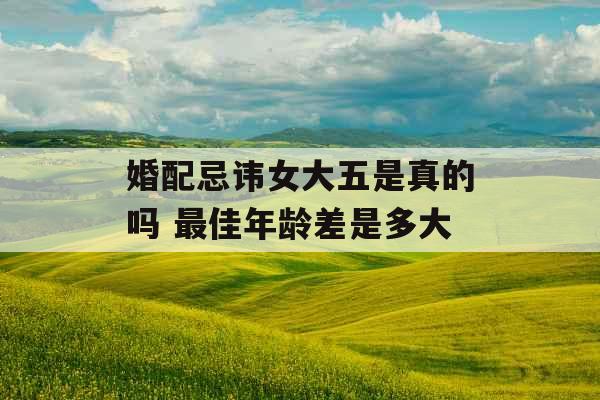 婚配忌讳女大五是真的吗 最佳年龄差是多大 婚配忌讳女大五是真的吗 最佳年龄差是多大