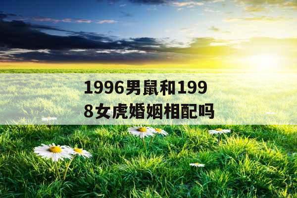 1996男鼠和1998女虎婚姻相配吗 1996男鼠和1998女虎婚姻相配吗