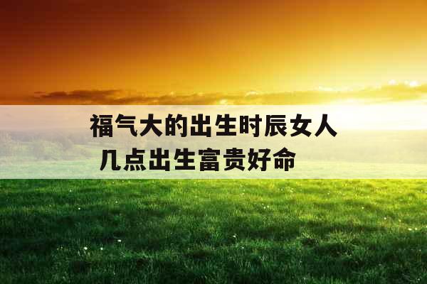 福气大的出生时辰女人 几点出生富贵好命