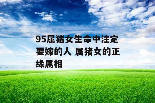 95属猪女生命中注定要嫁的人 属猪女的正缘属相 95属猪女生命中注定要嫁的人 属猪女的正缘属相
