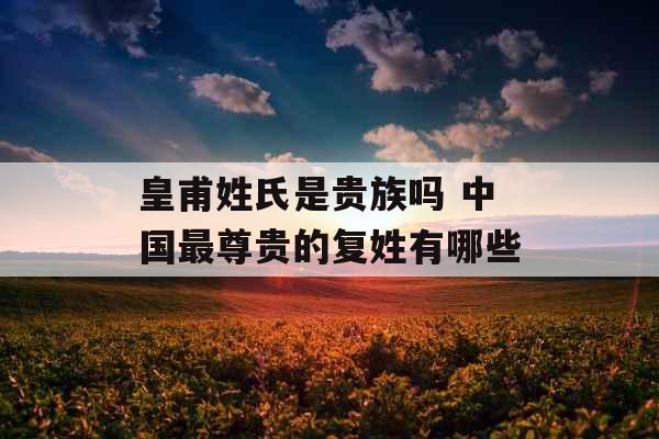 皇甫姓氏是贵族吗 中国最尊贵的复姓有哪些