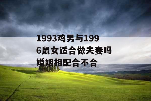 1993鸡男与1996鼠女适合做夫妻吗 婚姻相配合不合 1993鸡男与1996鼠女适合做夫妻吗 婚姻相配合不合