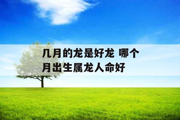 几月的龙是好龙 哪个月出生属龙人命好