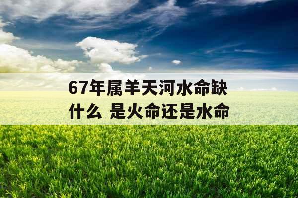 67年属羊天河水命缺什么 是火命还是水命