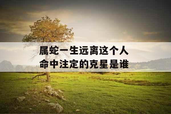 属蛇一生远离这个人 命中注定的克星是谁