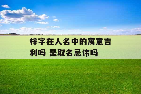 梓字在人名中的寓意吉利吗 是取名忌讳吗