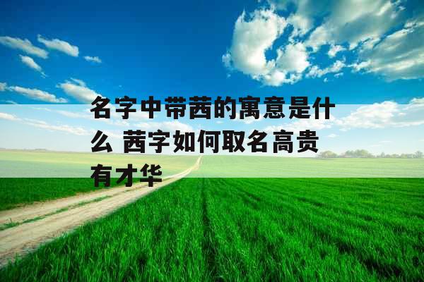 名字中带茜的寓意是什么 茜字如何取名高贵有才华 名字中带茜的寓意是什么 茜字如何取名高贵有才华