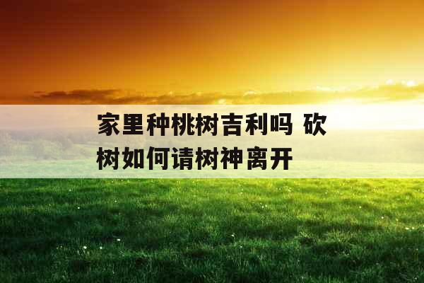 家里种桃树吉利吗 砍树如何请树神离开