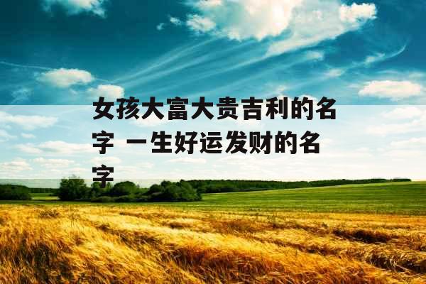 女孩大富大贵吉利的名字 一生好运发财的名字 女孩大富大贵吉利的名字 一生好运发财的名字