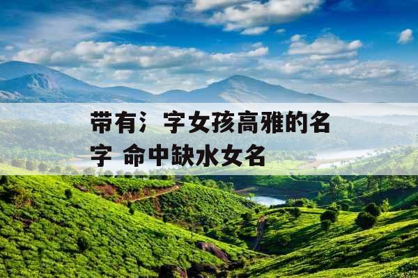 带有氵字女孩高雅的名字 命中缺水女名