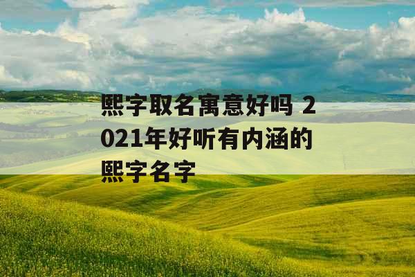 熙字取名寓意好吗 2021年好听有内涵的熙字名字 熙字取名寓意好吗 2021年好听有内涵的熙字名字