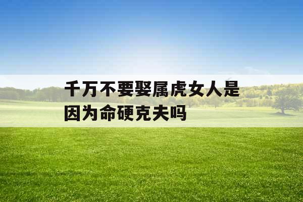 千万不要娶属虎女人是因为命硬克夫吗