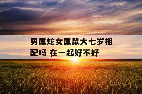 男属蛇女属鼠大七岁相配吗 在一起好不好