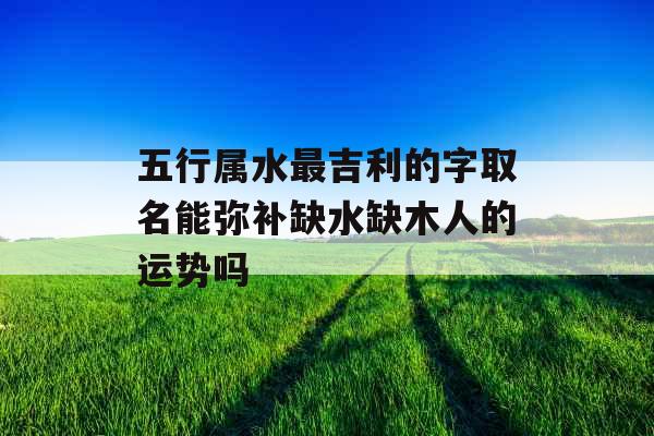 五行属水最吉利的字取名能弥补缺水缺木人的运势吗