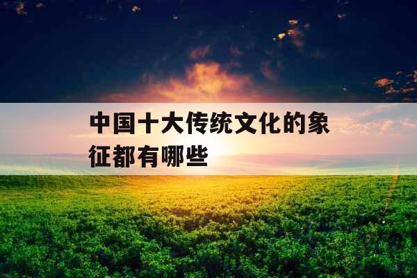 中国十大传统文化的象征都有哪些