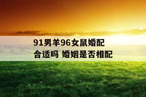 91男羊96女鼠婚配合适吗 婚姻是否相配 91男羊96女鼠婚配合适吗 婚姻是否相配