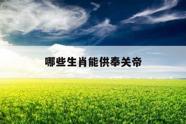 哪些生肖能供奉关帝 哪些生肖能供奉关帝