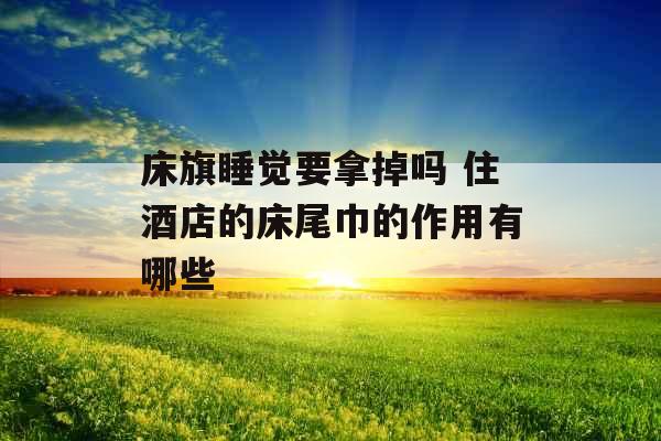 床旗睡觉要拿掉吗 住酒店的床尾巾的作用有哪些