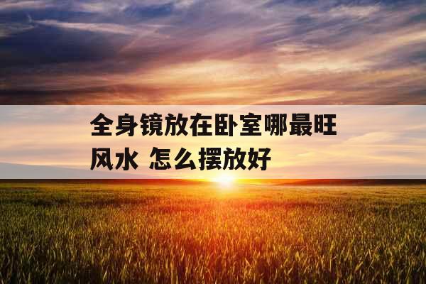 全身镜放在卧室哪最旺风水 怎么摆放好