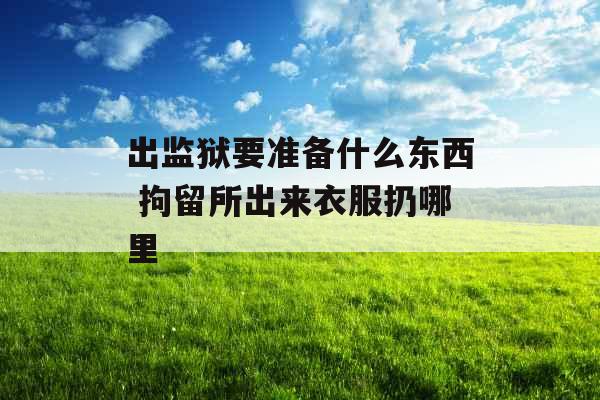 出监狱要准备什么东西 拘留所出来衣服扔哪里 出监狱要准备什么东西 拘留所出来衣服扔哪里