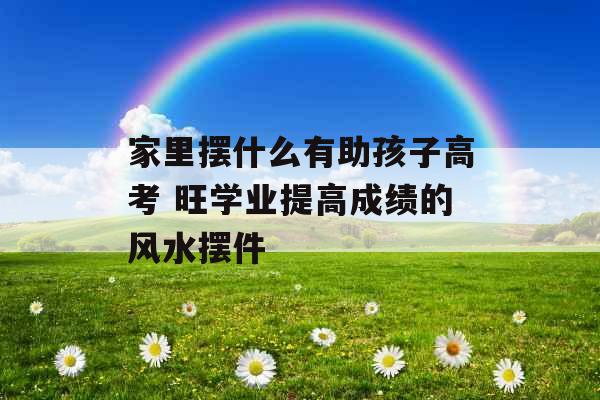 家里摆什么有助孩子高考 旺学业提高成绩的风水摆件