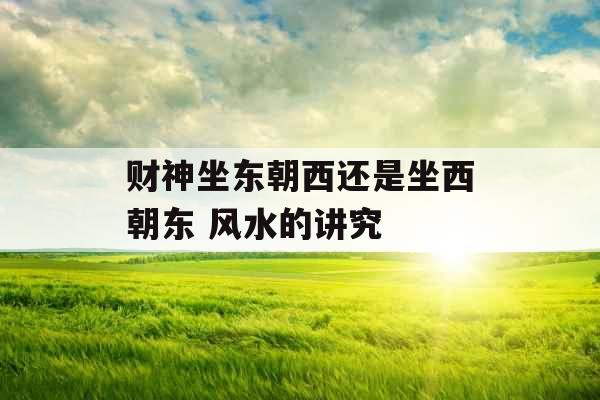 财神坐东朝西还是坐西朝东 风水的讲究