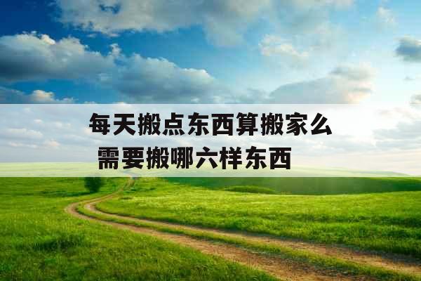 每天搬点东西算搬家么 需要搬哪六样东西 每天搬点东西算搬家么 需要搬哪六样东西