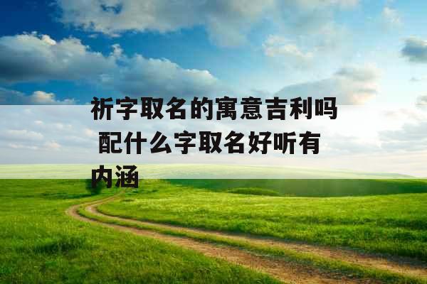 祈字取名的寓意吉利吗 配什么字取名好听有内涵 祈字取名的寓意吉利吗 配什么字取名好听有内涵