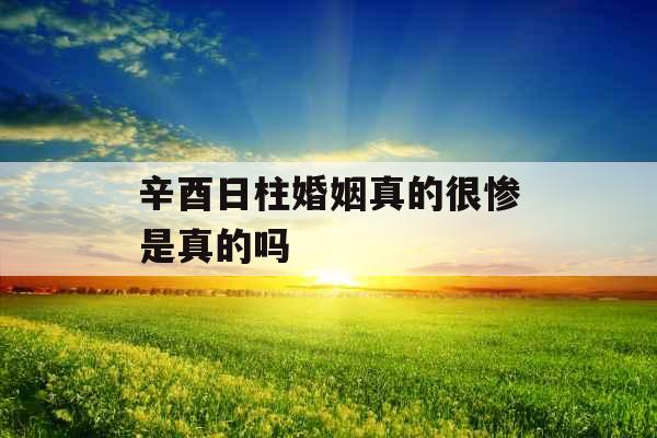 辛酉日柱婚姻真的很惨是真的吗 辛酉日柱婚姻真的很惨是真的吗