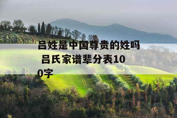 吕姓是中国尊贵的姓吗 吕氏家谱辈分表100字 吕姓是中国尊贵的姓吗 吕氏家谱辈分表100字