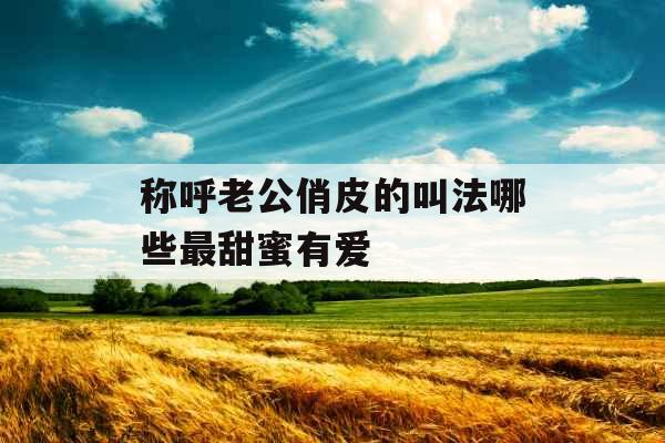 称呼老公俏皮的叫法哪些最甜蜜有爱 称呼老公俏皮的叫法哪些最甜蜜有爱