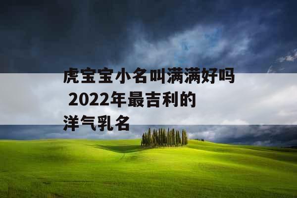 虎宝宝小名叫满满好吗 2022年最吉利的洋气乳名 虎宝宝小名叫满满好吗 2022年最吉利的洋气乳名