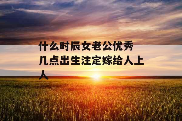 什么时辰女老公优秀 几点出生注定嫁给人上人