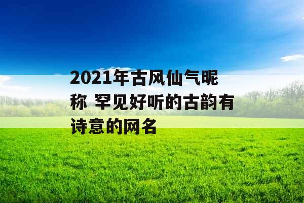 2021年古风仙气昵称 罕见好听的古韵有诗意的网名 2021年古风仙气昵称 罕见好听的古韵有诗意的网名